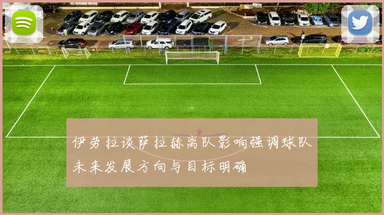 伊劳拉谈萨拉赫离队影响强调球队未来发展方向与目标明确