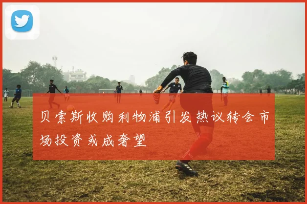 贝索斯收购利物浦引发热议转会市场投资或成奢望