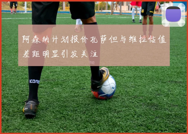阿森纳计划报价孔萨但与维拉估值差距明显引发关注