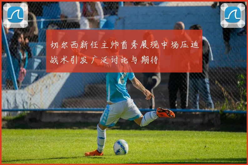 切尔西新任主帅首秀展现中场压迫战术引发广泛讨论与期待