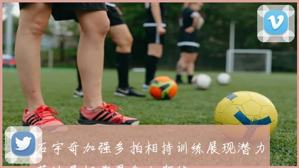 石宇奇加强多拍相持训练展现潜力苏迪曼杯前景令人期待